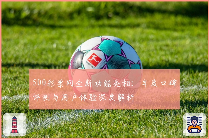 500彩票网全新功能亮相：年度口碑评测与用户体验深度解析