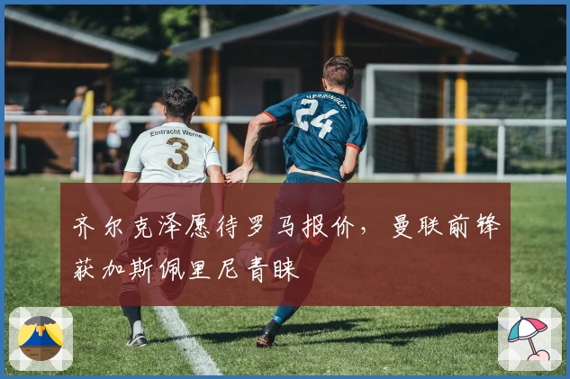 齐尔克泽愿待罗马报价，曼联前锋获加斯佩里尼青睐