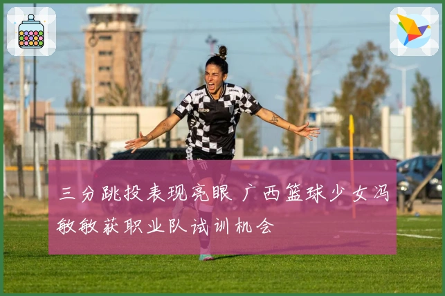 三分跳投表现亮眼 广西篮球少女冯敏敏获职业队试训机会