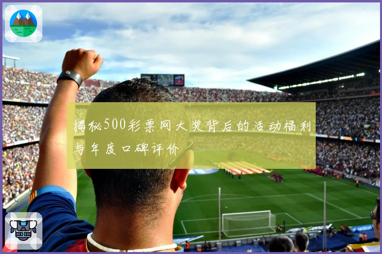 揭秘500彩票网大奖背后的活动福利与年度口碑评价
