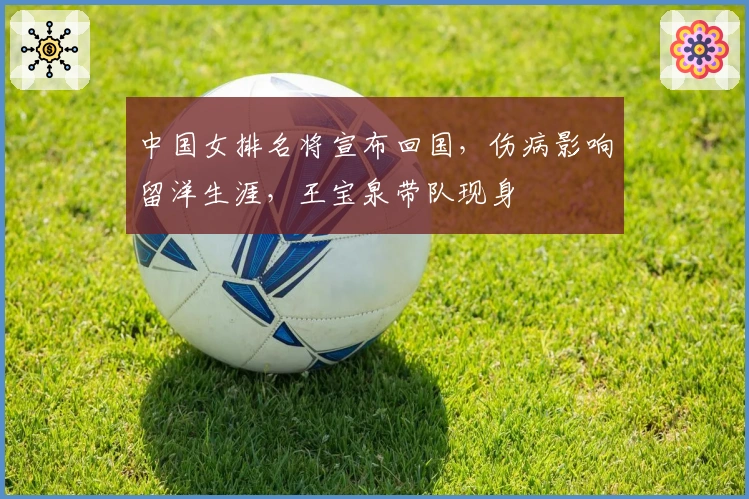 中国女排名将宣布回国，伤病影响留洋生涯，王宝泉带队现身