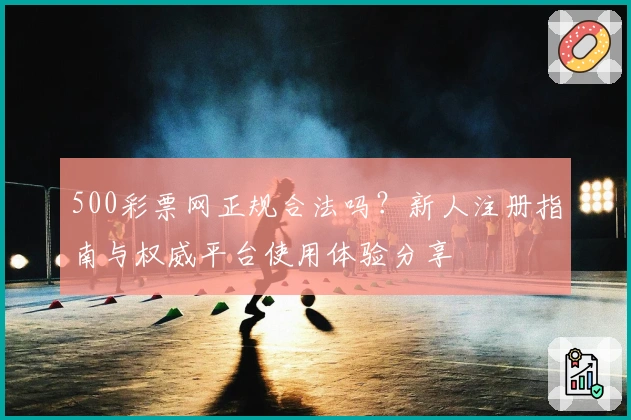 500彩票网正规合法吗？新人注册指南与权威平台使用体验分享