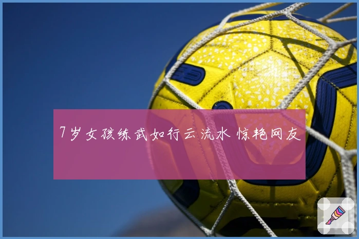 7岁女孩练武如行云流水 惊艳网友