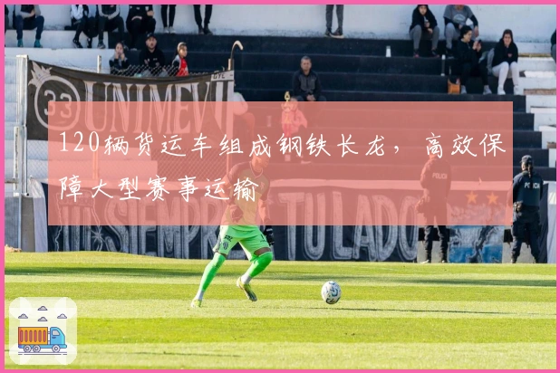 120辆货运车组成钢铁长龙,高效保障大型赛事运输