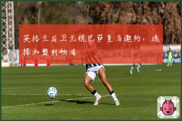 英格兰后卫无视巴萨皇马邀约，选择加盟利物浦